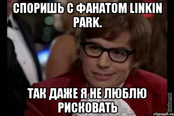 Споришь с фанатом Linkin Park. Так даже я не люблю рисковать, Мем Остин Пауэрс (я тоже люблю рисковать)