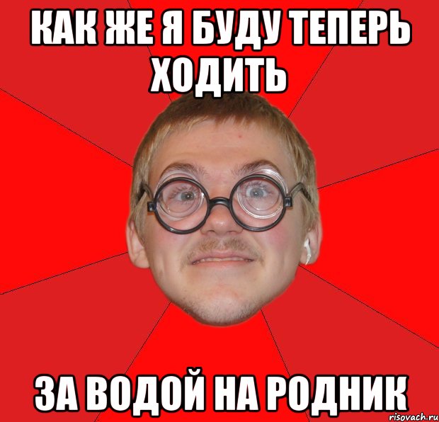 КАК ЖЕ Я БУДУ ТЕПЕРЬ ХОДИТЬ ЗА ВОДОЙ НА РОДНИК, Мем Злой Типичный Ботан