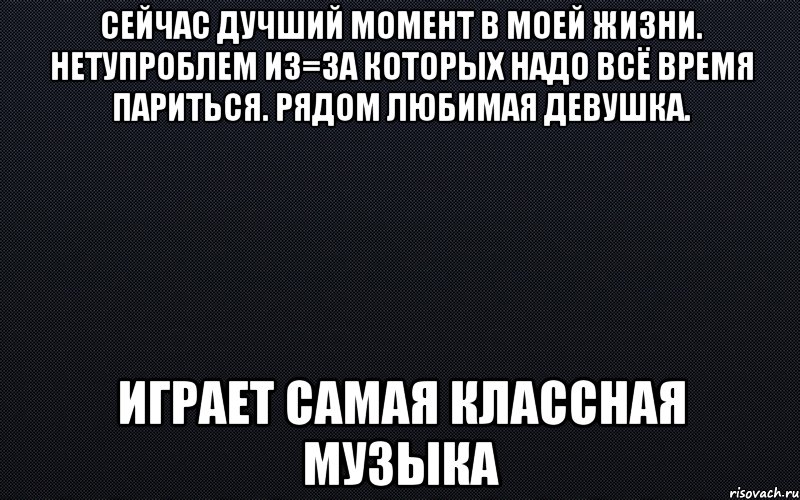 Сейчас дучший момент в моей жизни. Нетупроблем из=за которых надо всё время париться. Рядом любимая девушка. Играет самая классная музыка, Мем черный фон