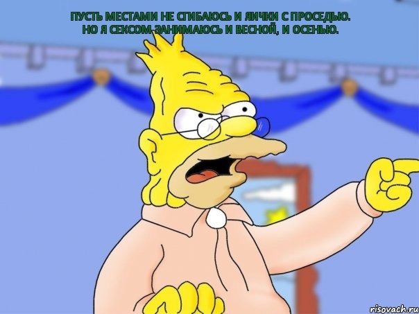 Пусть местами не сгибаюсь И яички с проседью. Но я сексом занимаюсь И весной, и осенью.