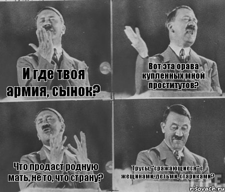 И где твоя армия, сынок? Вот эта орава купленных мной проститутов? Что продаст родную мать, не то, что страну? Трусы, "сражающиеся" с жещинами, детьми, стариками?