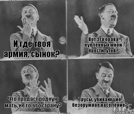 И где твоя армия, сынок? Вот эта орава купленных мной проститутов? Что продаст родную мать, не то, что страну? Трусы, убивающие безоружное население?