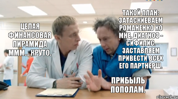 Такой план: затаскиеваем Романенко ко мне, диагноз - сифилис. Заставляем привести всех его партнерш. Целая финансовая пирамида МММ... Круто. Прибыль пополам.