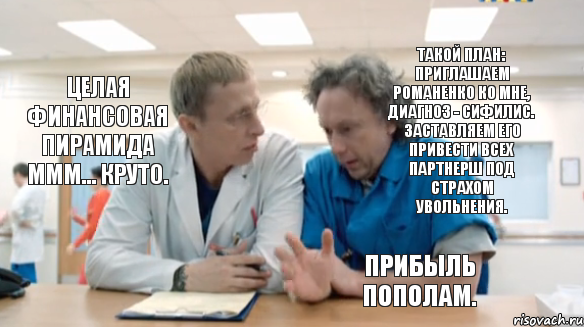 Такой план: приглашаем Романенко ко мне, диагноз - сифилис. Заставляем его привести всех партнерш под страхом увольнения. Целая финансовая пирамида МММ... Круто. Прибыль пополам.