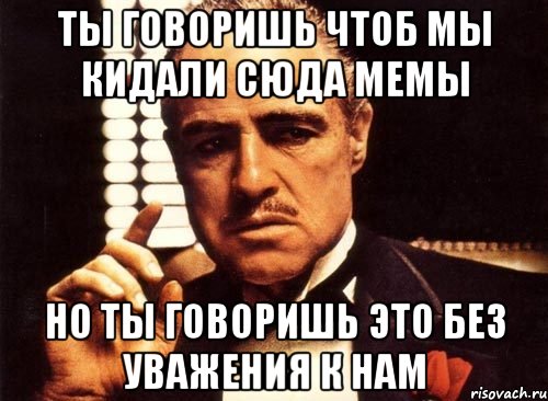 Кидать сюда. Красиво сказано Мем. Ты нас кинул. Мы мемы. Давай сюда Мем.