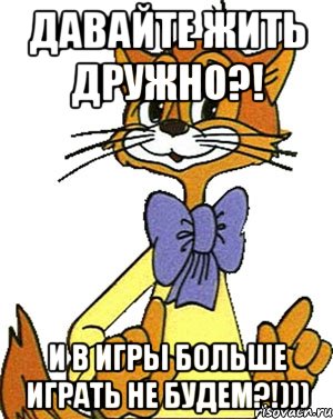 Давайте жить дружно?! И в игры больше играть не будем?!)))