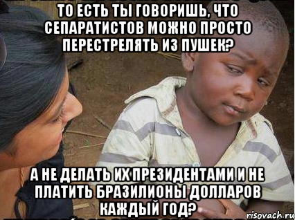 то есть ты говоришь, что сепаратистов можно просто перестрелять из пушек? а не делать их президентами и не платить бразилионы долларов каждый год?