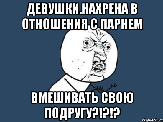 Девушки.Нахрена в отношения с парнем вмешивать свою подругу?!?!?, Мем Ну почему