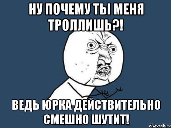 ну почему ты меня троллишь?! ведь юрка действительно смешно шутит!, Мем Ну почему