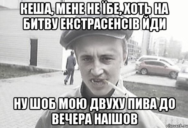 КЕША, МЕНЕ НЕ ЇБЕ, ХОТЬ НА БИТВУ ЕКСТРАСЕНСІВ ЙДИ НУ ШОБ МОЮ ДВУХУ ПИВА ДО ВЕЧЕРА НАІШОВ, Мем Пацанська философия