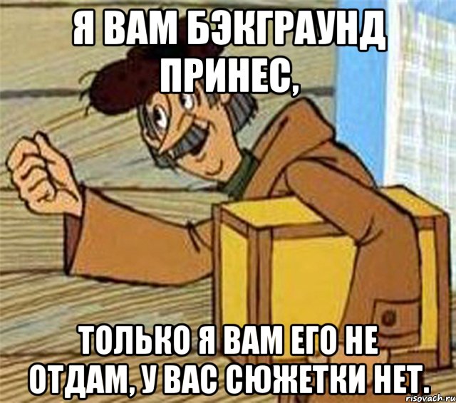 Я вам бэкграунд принес, только я вам его не отдам, у вас сюжетки нет.