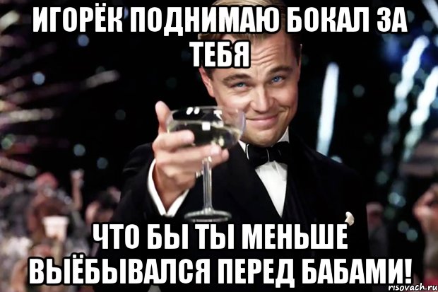 Игорёк поднимаю бокал за тебя Что бы ты меньше выёбывался перед бабами!, Мем Великий Гэтсби (бокал за тех)