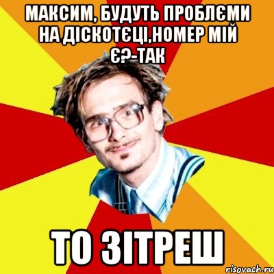 Максим, будуть проблєми на діскотєці,номер мій є?-Так То зітреш