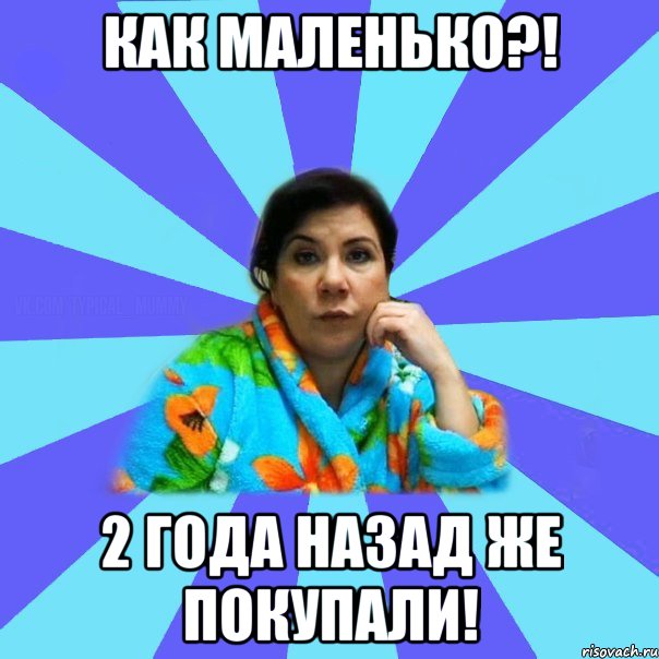 как маленько?! 2 года назад же покупали!, Мем типичная мама