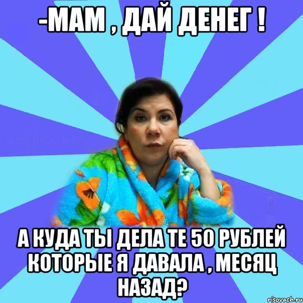 -Мам , дай денег ! А куда ты дела те 50 рублей которые я давала , месяц назад?, Мем типичная мама