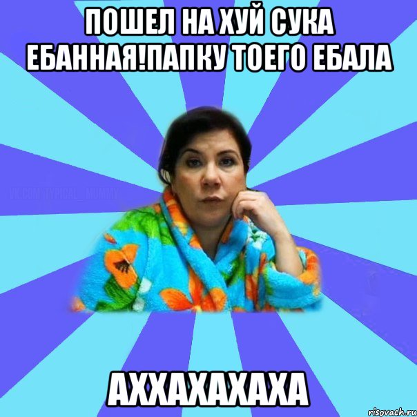 пошел на хуй сука ебанная!папку тоего ебала аххахахаха, Мем типичная мама