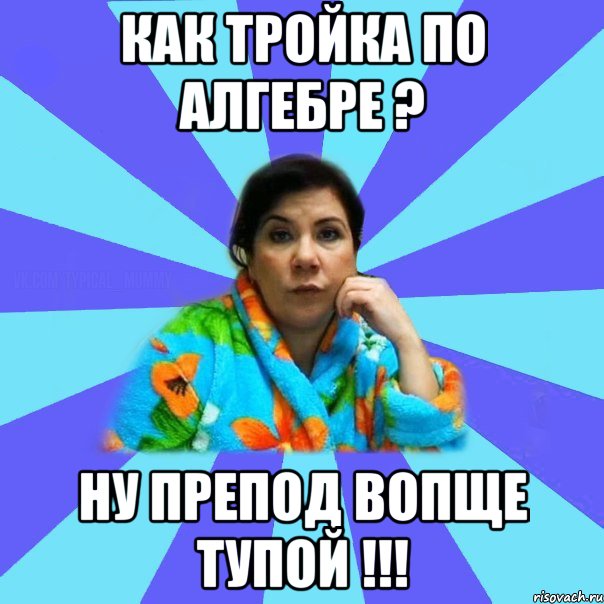 Как тройка по алгебре ? НУ ПРЕПОД ВОПЩЕ ТУПОЙ !!!, Мем типичная мама