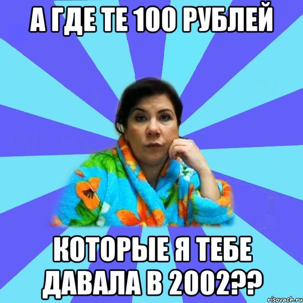 А где те 100 рублей Которые я тебе давала в 2002??, Мем типичная мама