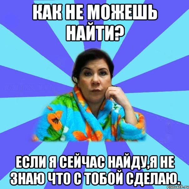 КАК НЕ МОЖЕШЬ НАЙТИ? Если я сейчас найду,я не знаю что с тобой сделаю., Мем типичная мама