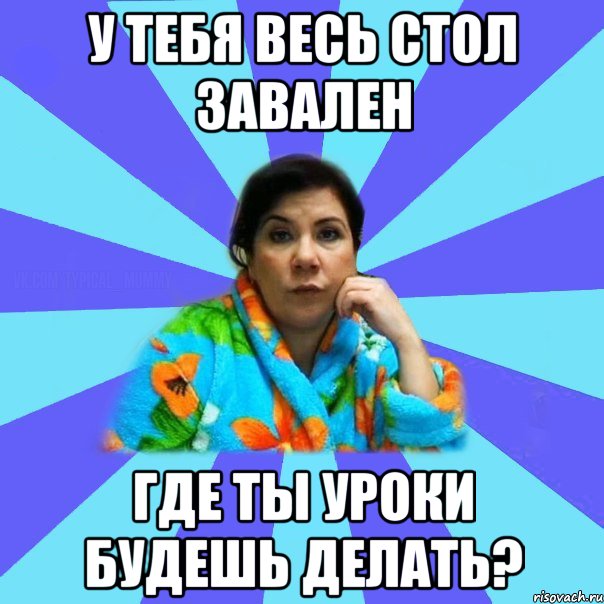 У тебя весь стол завален Где ты уроки будешь делать?, Мем типичная мама