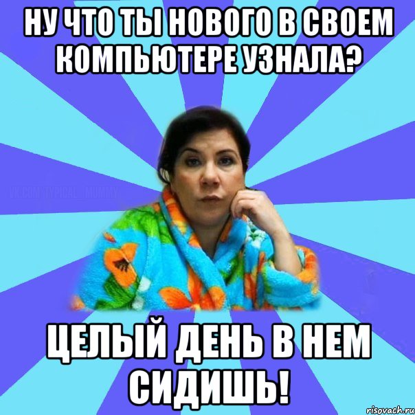 Ну что ты нового в своем компьютере узнала? целый день в нем сидишь!, Мем типичная мама