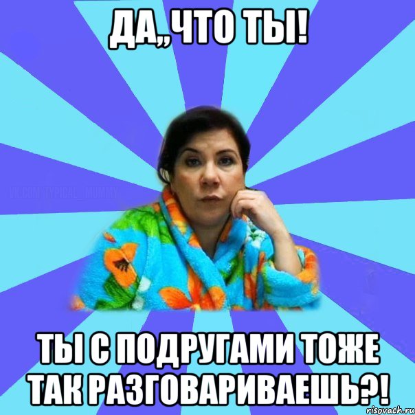 Да,,что ты! Ты с подругами тоже так разговариваешь?!, Мем типичная мама