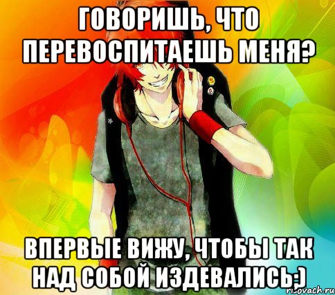 ГОВОРИШЬ, ЧТО ПЕРЕВОСПИТАЕШЬ МЕНЯ? ВПЕРВЫЕ ВИЖУ, ЧТОБЫ ТАК НАД СОБОЙ ИЗДЕВАЛИСЬ;)