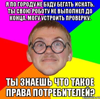 Я по городу не буду бегать искать. Ты свою роботу не выполнел до конца. Могу устроить проверку. Ты знаешь что такое права потребителей?, Мем Типичный ботан