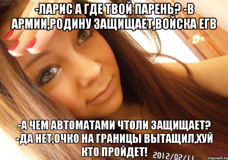 -Ларис а где твой парень? -В армии,родину защищает,войска ЕГВ -А чем автоматами чтоли защищает? -Да нет,очко на границы вытащил,хуй кто пройдет!