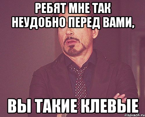 Мне неудобно. Мне так неудобно. Мне так неудобно перед вами. Ребята вы такие клевые. Вы такие клёвые.