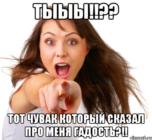 тыыы!!?? тот чувак который сказал про меня гадость?!!