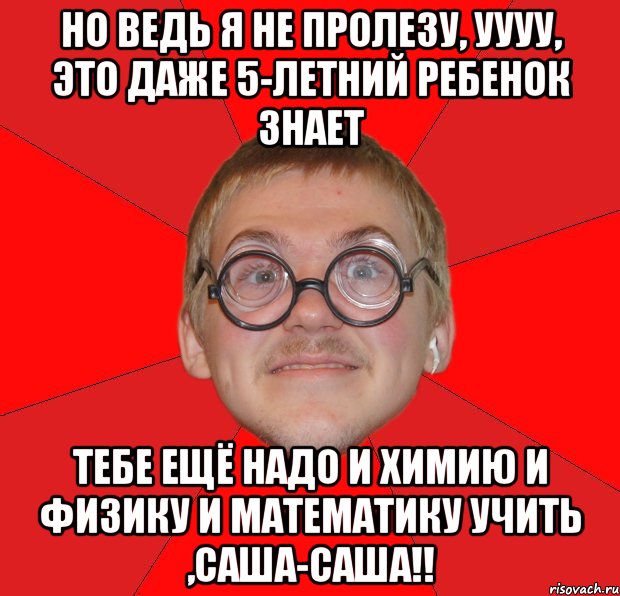 но ведь я не пролезу, уууу, это даже 5-летний ребенок знает тебе ещё надо и химию и физику и математику учить ,САША-САША!!, Мем Злой Типичный Ботан