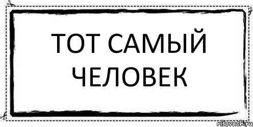 Тот самый. Тот самый человек. Тот самый чел. Тот самый чел во всех рекламах.