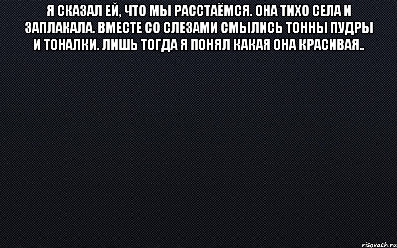 Я сказал ей, что мы расстаёмся. Она тихо села и заплакала. Вместе со слезами смылись тонны пудры и тоналки. Лишь тогда я понял какая она красивая.. , Мем черный фон