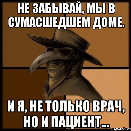 Не забывай, мы в сумасшедшем доме. И я, не только врач, но и пациент...