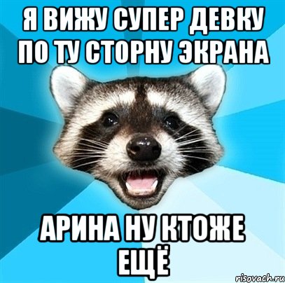 я вижу супер девку по ту сторну экрана арина ну ктоже ещё