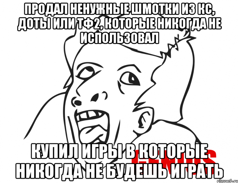 Продал ненужные шмотки из кс, доты или тф2, которые никогда не использовал Купил игры в которые никогда не будешь играть