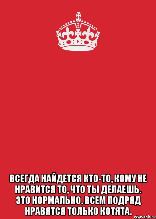 Постоянно находятся в поиске. Всегда найдётся кто-то кому не Нравится то что ты делаешь. Всем подряд нравятся только котята. Всегда найдётся кто то. Делай только то что Нравится.