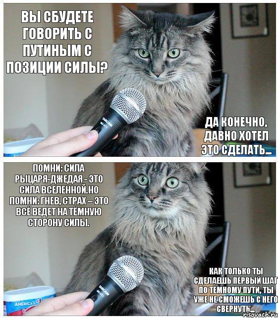 Вы сбудете говорить с Путиным с позиции силы? Да конечно, давно хотел это сделать... Помни: сила рыцаря-джедая - это сила Вселенной.Но помни: гнев, страх – это всё ведет на тёмную сторону Силы. Как только ты сделаешь первый шаг по тёмному пути, ты уже не сможешь с него свернуть..., Комикс  кот с микрофоном