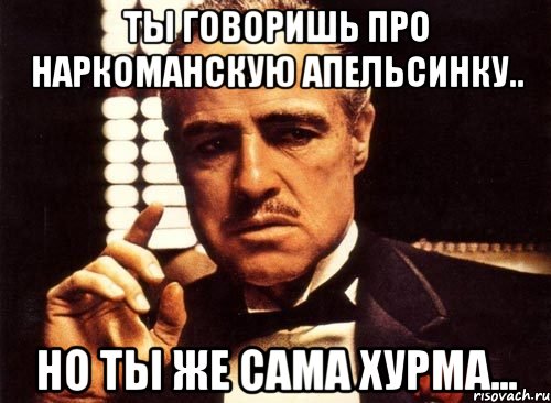 Ты говоришь про наркоманскую апельсинку.. но ты же сама хурма..., Мем крестный отец