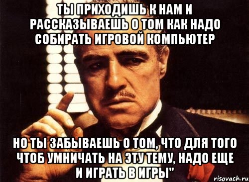 Ты приходишь к нам и рассказываешь о том как надо собирать игровой компьютер но ты забываешь о том, что для того чтоб умничать на эту тему, надо еще и играть в игры", Мем крестный отец