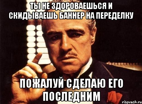 Ты не здороваешься и скидываешь баннер на переделку Пожалуй сделаю его последним, Мем крестный отец