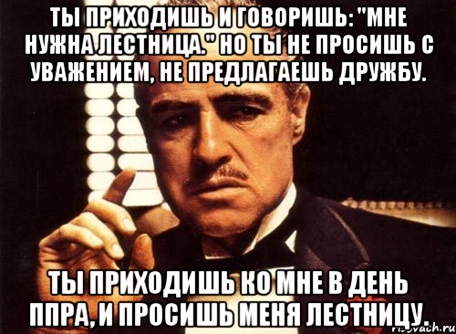 Ты приходишь и говоришь: "Мне нужна лестница." Но ты не просишь с уважением, не предлагаешь дружбу. Ты приходишь ко мне в день ППРа, и просишь меня лестницу., Мем крестный отец