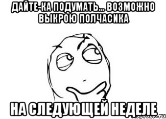 дайте-ка подумать... Возможно выкрою полчасика на следующей неделе, Мем Мне кажется или