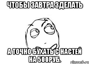 Чтобы завтра зделать А точно бухать с настей на 500руб., Мем Мне кажется или