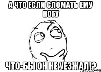 А что если сломать ему ногу что-бы он не уезжал!?, Мем Мне кажется или