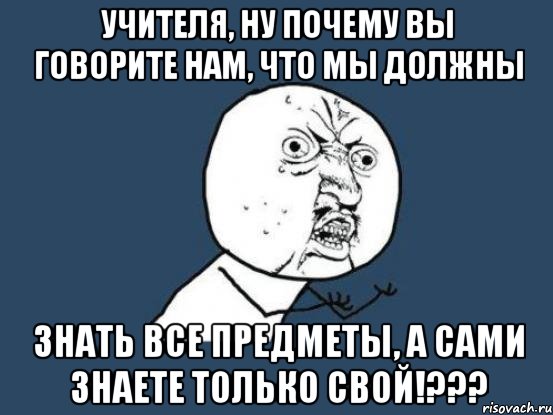 Учителя, ну почему вы говорите нам, что мы должны Знать все предметы, а сами знаете только свой!???, Мем Ну почему