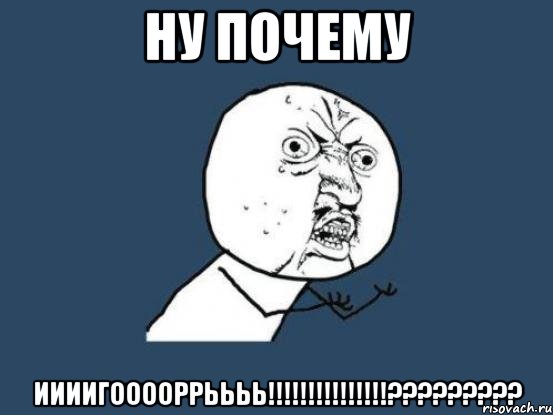 НУ ПОЧЕМУ ИИИИГООООРРЬЬЬЬ!!!!!!!!!!!!!!!?????????, Мем Ну почему