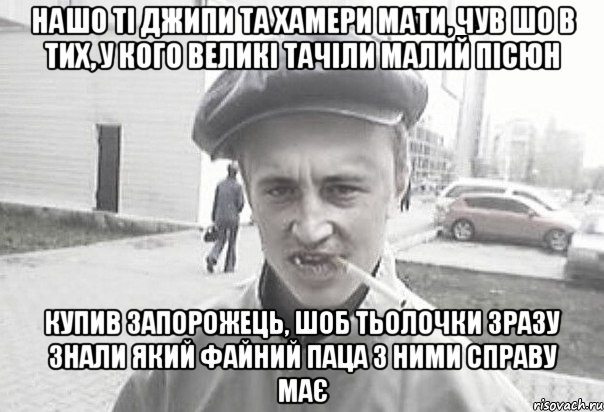 нашо ті джипи та хамери мати, чув шо в тих, у кого великі тачіли малий пісюн купив запорожець, шоб тьолочки зразу знали який файний паца з ними справу має, Мем Пацанська философия