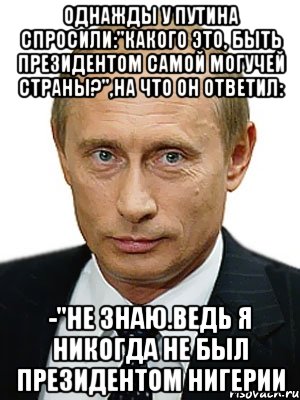 однажды у Путина спросили:"какого это, быть президентом самой могучей страны?",на что он ответил: -"не знаю.ведь я никогда не был президентом Нигерии, Мем Путин